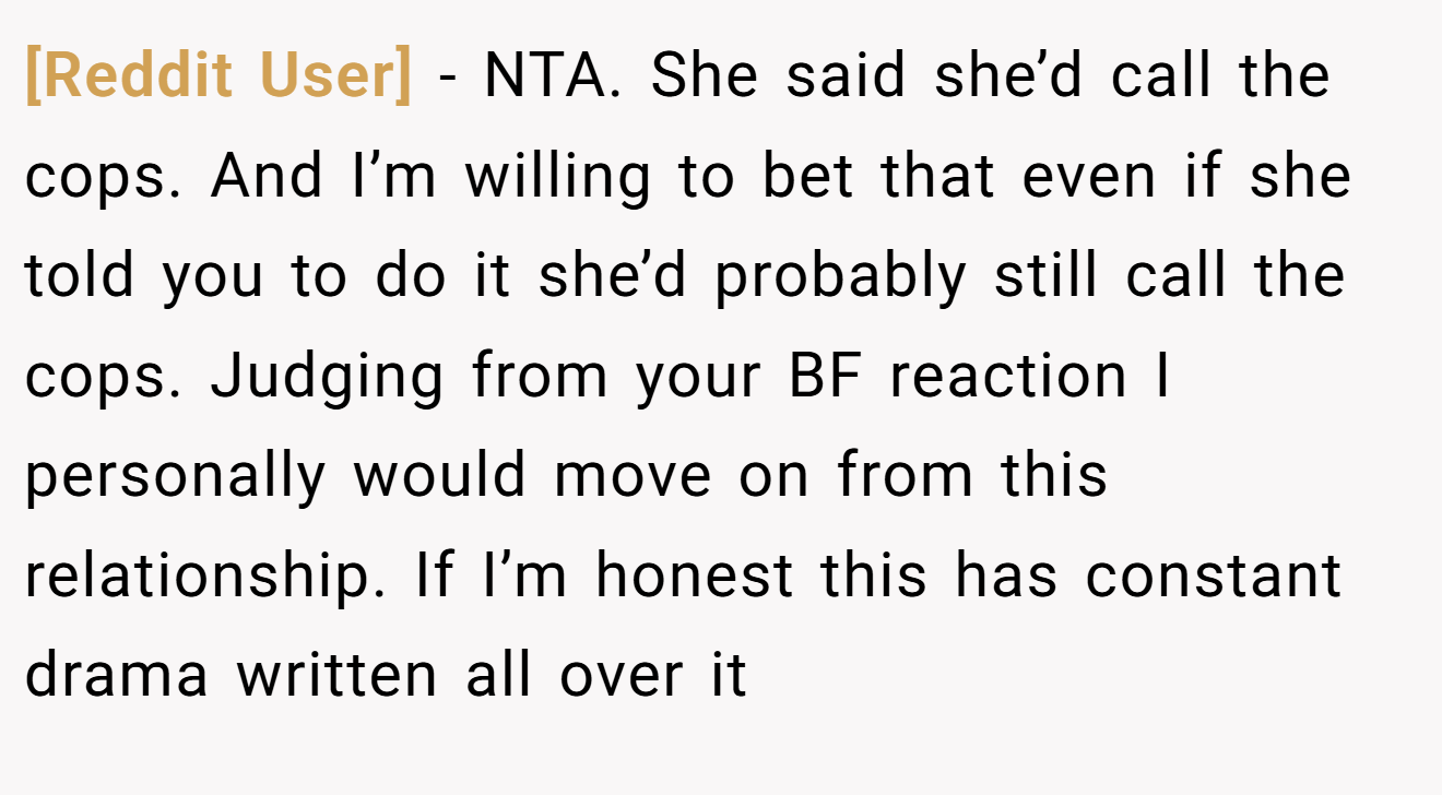 [Reddit User] - NTA. She said she’d call the cops. And I’m willing to bet that even if she told you to do it she’d probably still call the cops. Judging from your BF reaction I personally would move on from this relationship. If I’m honest this has constant drama written all over it