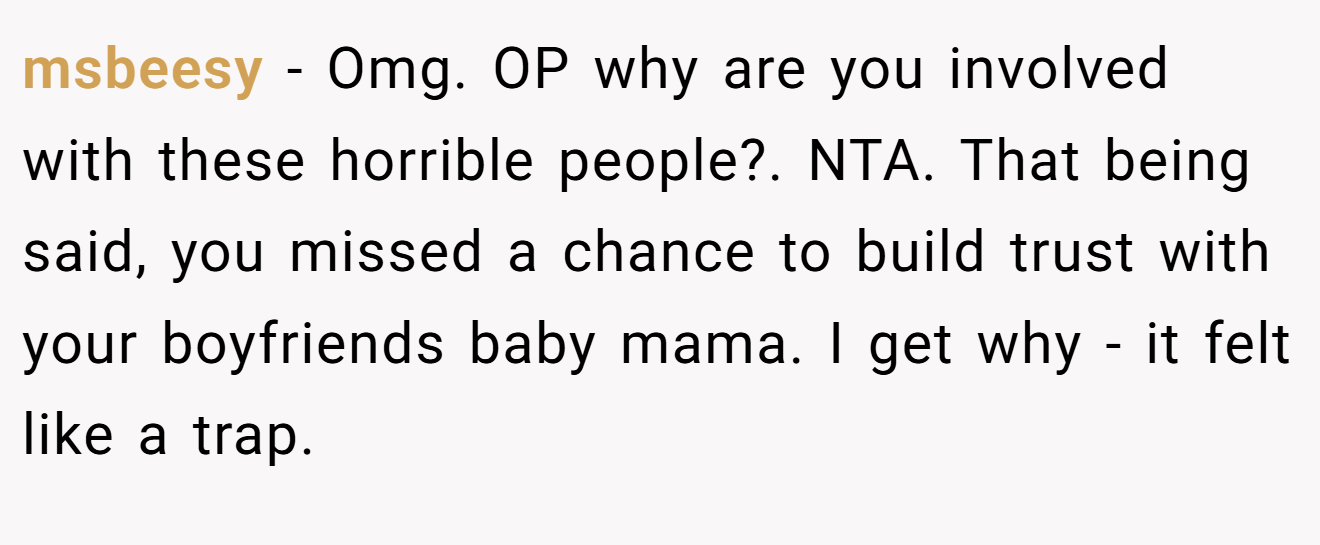 msbeesy - Omg. OP why are you involved with these horrible people?. NTA. That being said, you missed a chance to build trust with your boyfriends baby mama. I get why - it felt like a trap.