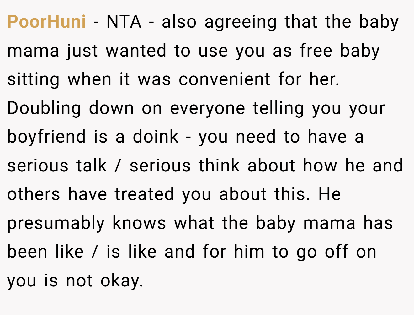 PoorHuni - NTA - also agreeing that the baby mama just wanted to use you as free baby sitting when it was convenient for her. Doubling down on everyone telling you your boyfriend is a doink - you need to have a serious talk / serious think about how he and others have treated you about this. He presumably knows what the baby mama has been like / is like and for him to go off on you is not okay.
