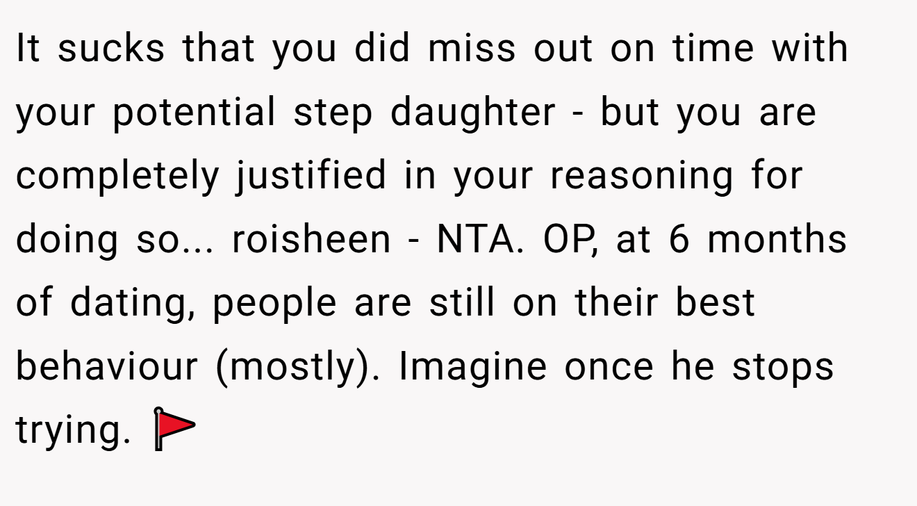 It sucks that you did miss out on time with your potential step daughter - but you are completely justified in your reasoning for doing so... roisheen - NTA. OP, at 6 months of dating, people are still on their best behaviour (mostly). Imagine once he stops trying. 🚩