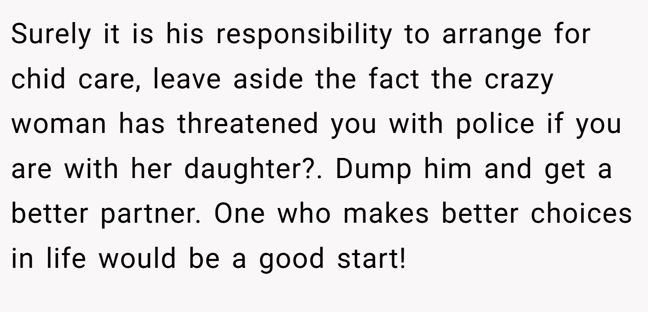 Surely it is his responsibility to arrange for chid care, leave aside the fact the crazy woman has threatened you with police if you are with her daughter?. Dump him and get a better partner. One who makes better choices in life would be a good start!