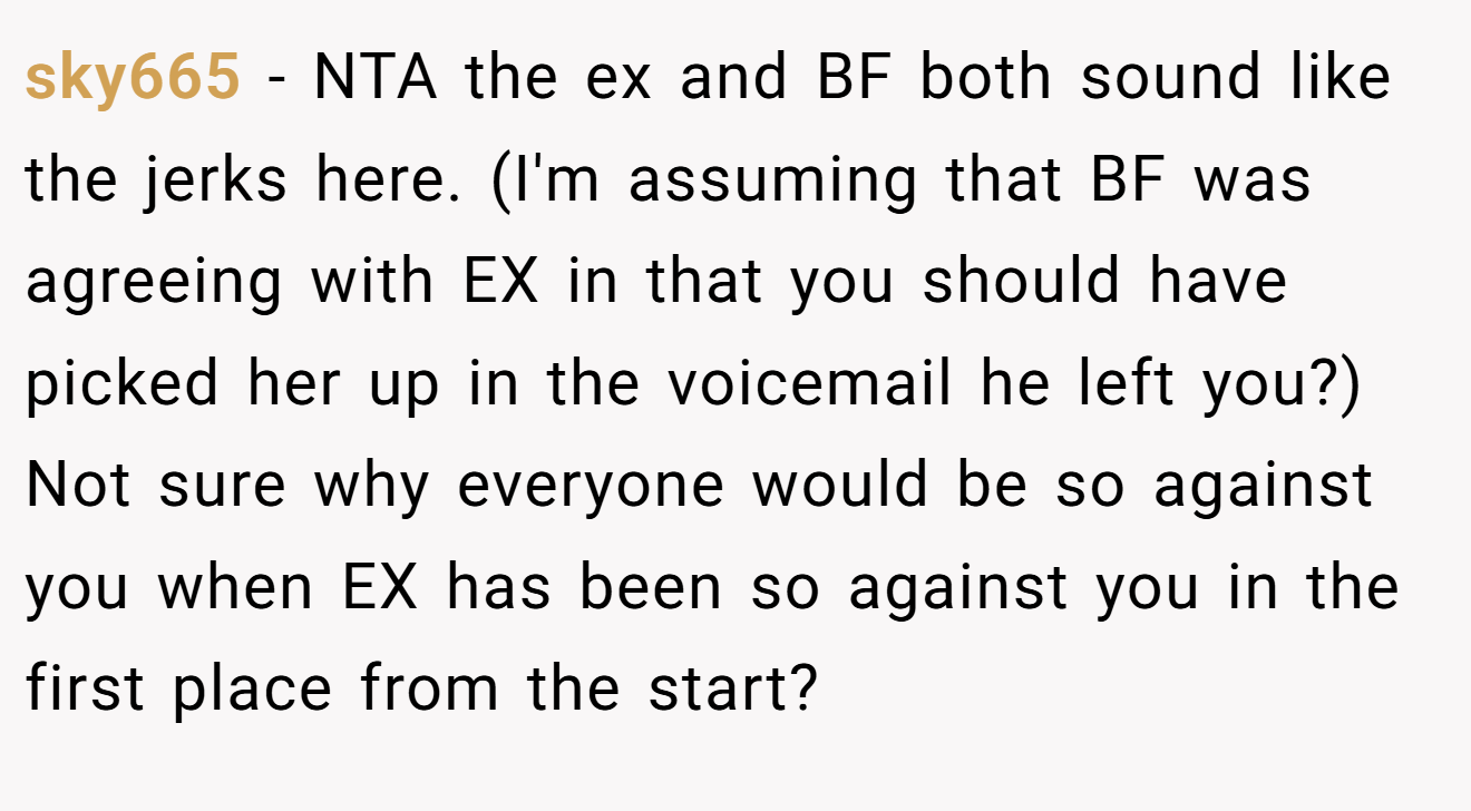 sky665 - NTA the ex and BF both sound like the jerks here. (I'm assuming that BF was agreeing with EX in that you should have picked her up in the voicemail he left you?) Not sure why everyone would be so against you when EX has been so against you in the first place from the start?