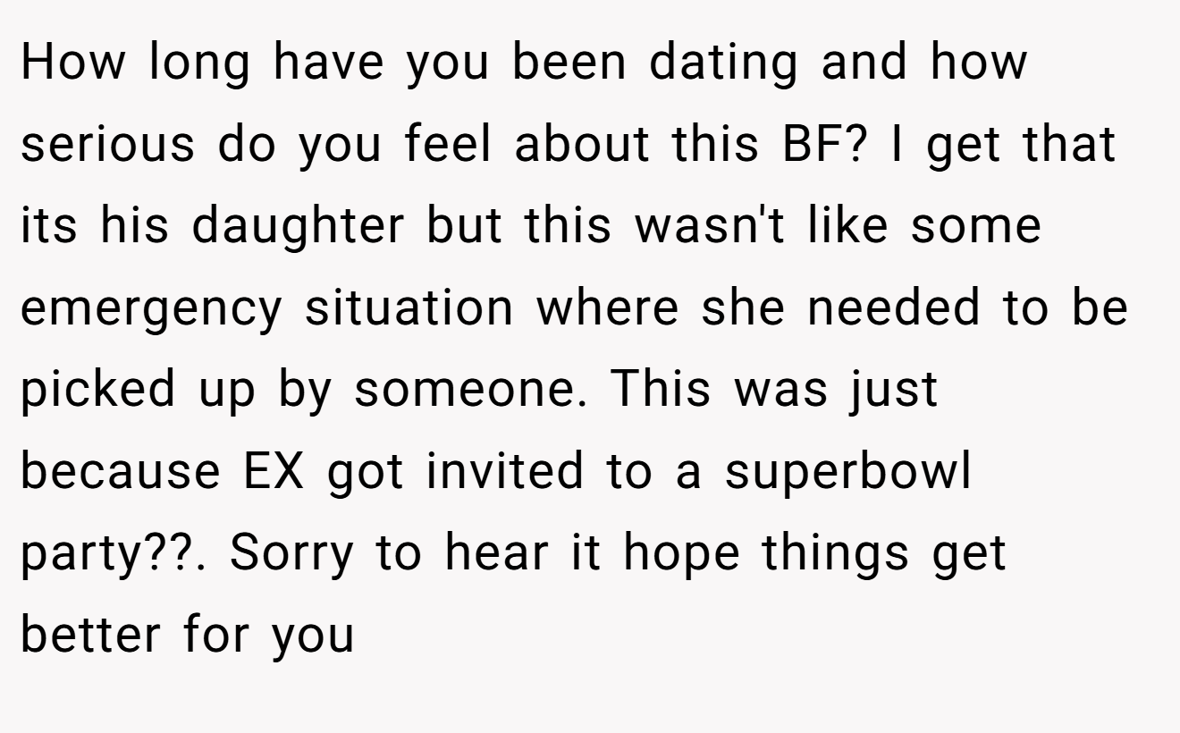 How long have you been dating and how serious do you feel about this BF? I get that its his daughter but this wasn't like some emergency situation where she needed to be picked up by someone. This was just because EX got invited to a superbowl party??. Sorry to hear it hope things get better for you