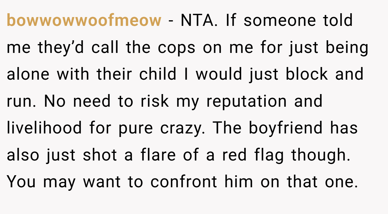 bowwowwoofmeow - NTA. If someone told me they’d call the cops on me for just being alone with their child I would just block and run. No need to risk my reputation and livelihood for pure crazy. The boyfriend has also just shot a flare of a red flag though. You may want to confront him on that one.