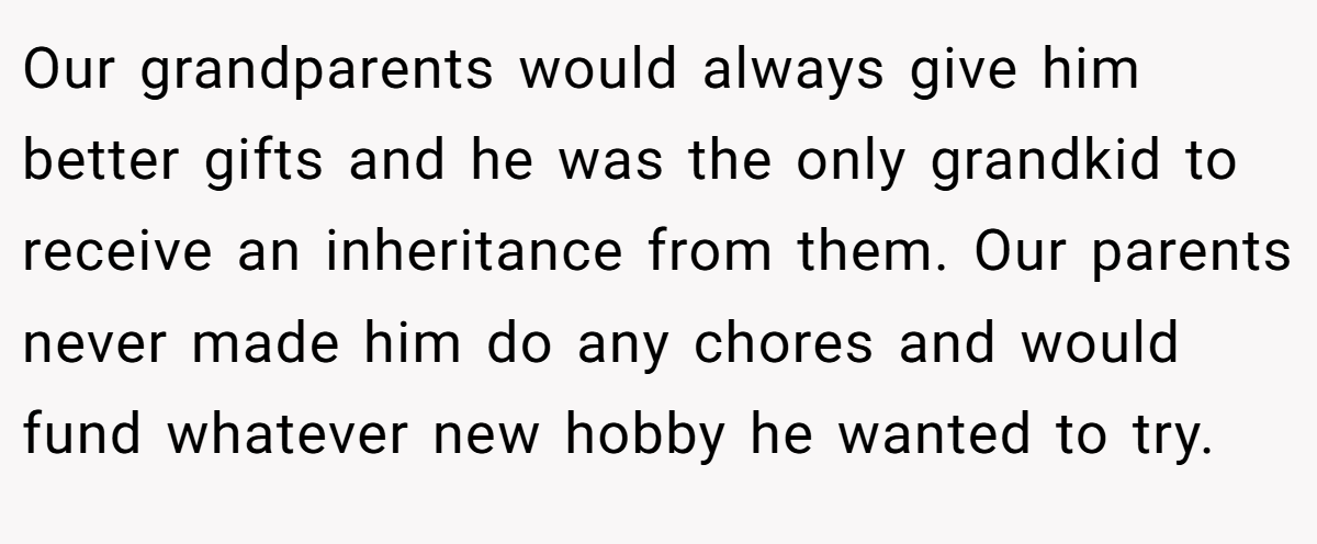 Our grandparents would always give him better gifts and he was the only grandkid to receive an inheritance from them. Our parents never made him do any chores and would fund whatever new hobby he wanted to try.