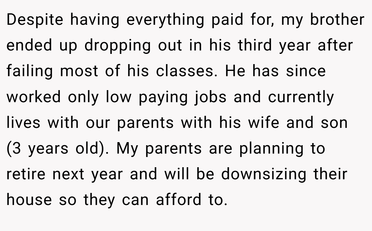 Despite having everything paid for, my brother ended up dropping out in his third year after failing most of his classes. He has since worked only low paying jobs and currently lives with our parents with his wife and son (3 years old). My parents are planning to retire next year and will be downsizing their house so they can afford to.