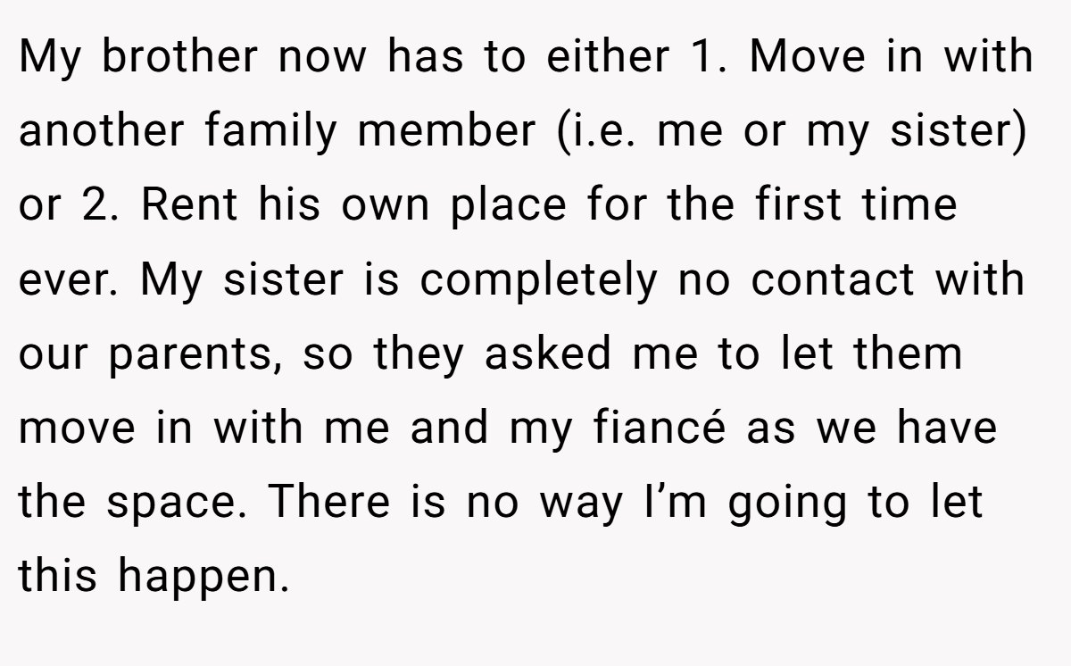 My brother now has to either 1. Move in with another family member (i.e. me or my sister) or 2. Rent his own place for the first time ever. My sister is completely no contact with our parents, so they asked me to let them move in with me and my fiancé as we have the space. There is no way I’m going to let this happen.