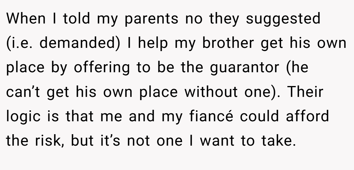 When I told my parents no they suggested (i.e. demanded) I help my brother get his own place by offering to be the guarantor (he can’t get his own place without one). Their logic is that me and my fiancé could afford the risk, but it’s not one I want to take.