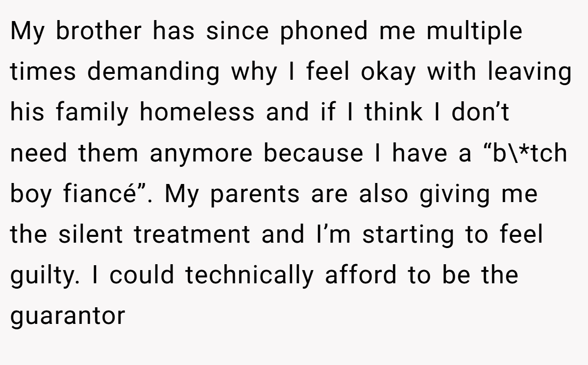 My brother has since phoned me multiple times demanding why I feel okay with leaving his family homeless and if I think I don’t need them anymore because I have a “b\*tch boy fiancé”. My parents are also giving me the silent treatment and I’m starting to feel guilty. I could technically afford to be the guarantor