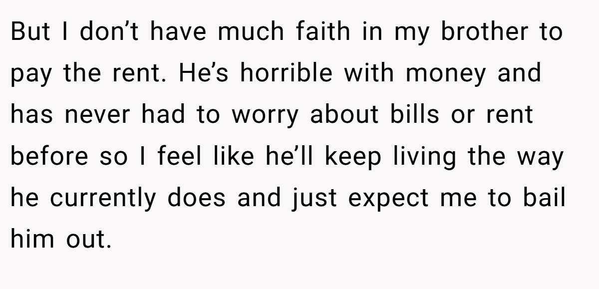 But I don’t have much faith in my brother to pay the rent. He’s horrible with money and has never had to worry about bills or rent before so I feel like he’ll keep living the way he currently does and just expect me to bail him out.