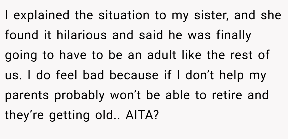 I explained the situation to my sister, and she found it hilarious and said he was finally going to have to be an adult like the rest of us. I do feel bad because if I don’t help my parents probably won’t be able to retire and they’re getting old.. AITA?