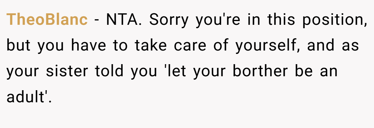 TheoBlanc − NTA. Sorry you're in this position, but you have to take care of yourself, and as your sister told you 'let your borther be an adult'.