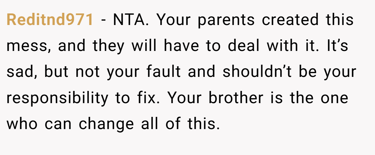 Reditnd971 − NTA. Your parents created this mess, and they will have to deal with it. It’s sad, but not your fault and shouldn’t be your responsibility to fix. Your brother is the one who can change all of this.
