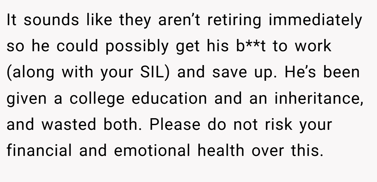 It sounds like they aren’t retiring immediately so he could possibly get his b**t to work (along with your SIL) and save up. He’s been given a college education and an inheritance, and wasted both. Please do not risk your financial and emotional health over this.