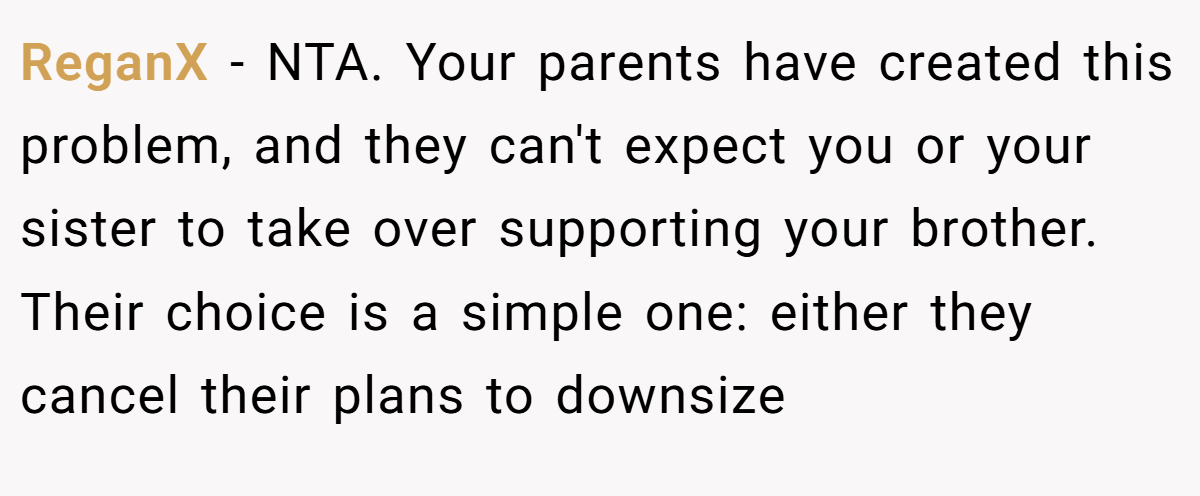 ReganX − NTA. Your parents have created this problem, and they can't expect you or your sister to take over supporting your brother. Their choice is a simple one: either they cancel their plans to downsize