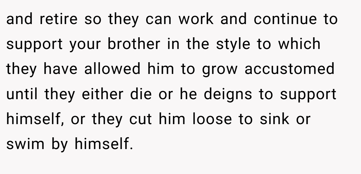 and retire so they can work and continue to support your brother in the style to which they have allowed him to grow accustomed until they either die or he deigns to support himself, or they cut him loose to sink or swim by himself.
