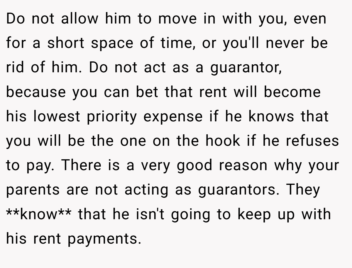 Do not allow him to move in with you, even for a short space of time, or you'll never be rid of him. Do not act as a guarantor, because you can bet that rent will become his lowest priority expense if he knows that you will be the one on the hook if he refuses to pay. There is a very good reason why your parents are not acting as guarantors. They **know** that he isn't going to keep up with his rent payments.