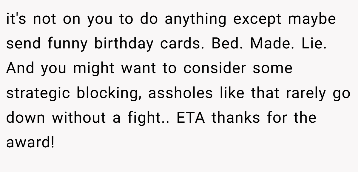 it's not on you to do anything except maybe send funny birthday cards. Bed. Made. Lie. And you might want to consider some strategic blocking, assholes like that rarely go down without a fight.. ETA thanks for the award!
