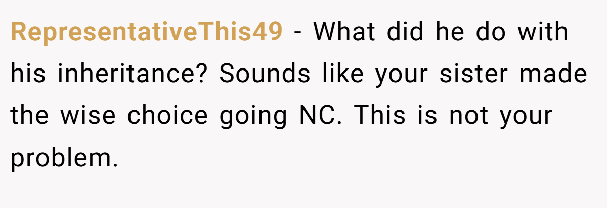 RepresentativeThis49 − What did he do with his inheritance? Sounds like your sister made the wise choice going NC. This is not your problem.
