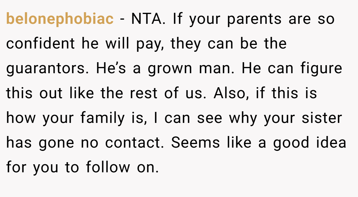 belonephobiac − NTA. If your parents are so confident he will pay, they can be the guarantors. He’s a grown man. He can figure this out like the rest of us. Also, if this is how your family is, I can see why your sister has gone no contact. Seems like a good idea for you to follow on.