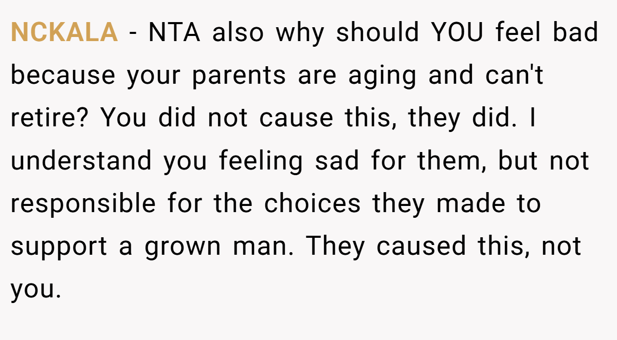 NCKALA − NTA also why should YOU feel bad because your parents are aging and can't retire? You did not cause this, they did. I understand you feeling sad for them, but not responsible for the choices they made to support a grown man. They caused this, not you.