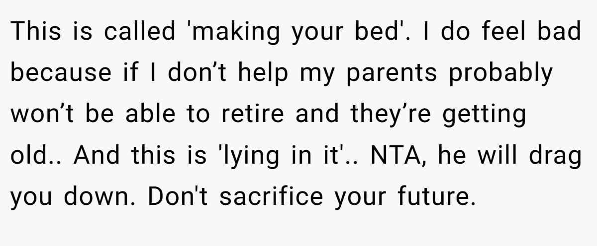 This is called 'making your bed'. I do feel bad because if I don’t help my parents probably won’t be able to retire and they’re getting old.. And this is 'lying in it'.. NTA, he will drag you down. Don't sacrifice your future.