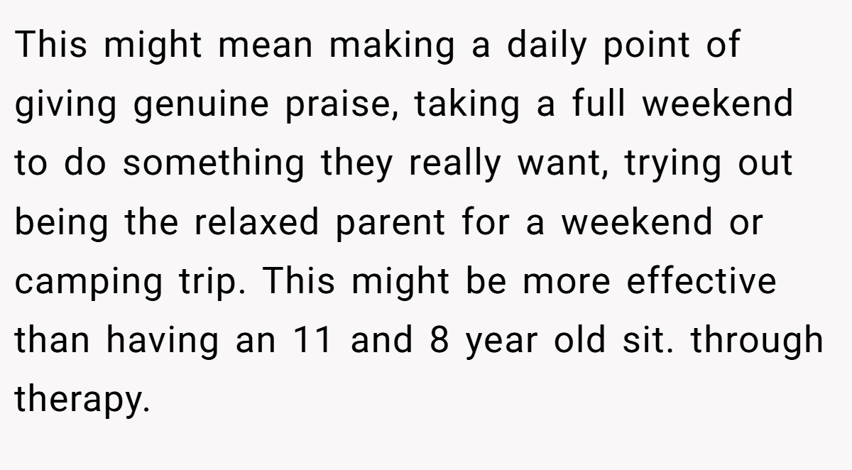 This might mean making a daily point of giving genuine praise, taking a full weekend to do something they really want, trying out being the relaxed parent for a weekend or camping trip. This might be more effective than having an 11 and 8 year old sit. through therapy.
