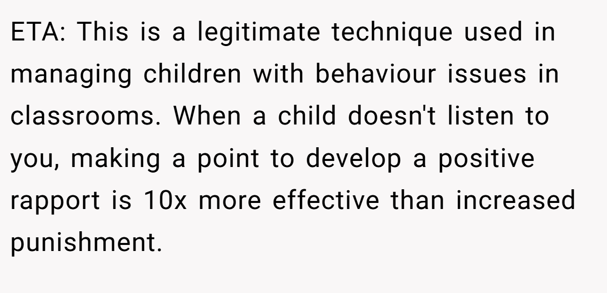 ETA: This is a legitimate technique used in managing children with behaviour issues in classrooms. When a child doesn't listen to you, making a point to develop a positive rapport is 10x more effective than increased punishment.