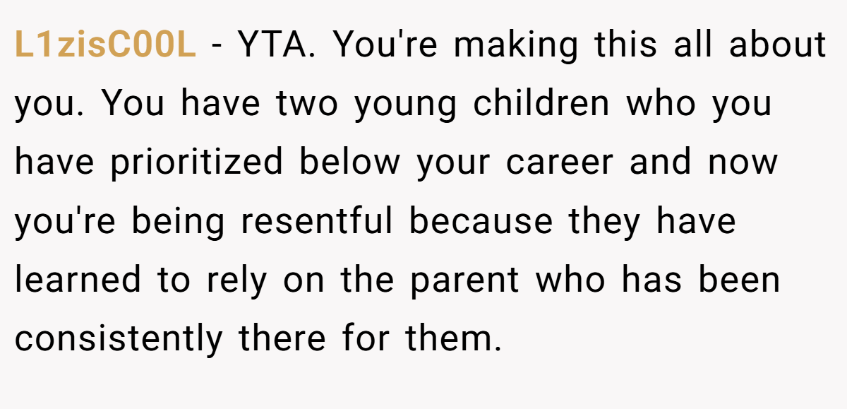 L1zisC00L − YTA. You're making this all about you. You have two young children who you have prioritized below your career and now you're being resentful because they have learned to rely on the parent who has been consistently there for them.