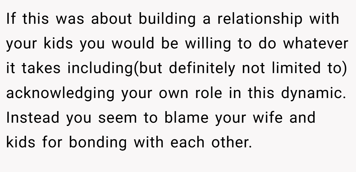 If this was about building a relationship with your kids you would be willing to do whatever it takes including(but definitely not limited to) acknowledging your own role in this dynamic. Instead you seem to blame your wife and kids for bonding with each other.