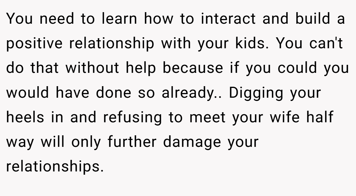 You need to learn how to interact and build a positive relationship with your kids. You can't do that without help because if you could you would have done so already.. Digging your heels in and refusing to meet your wife half way will only further damage your relationships.