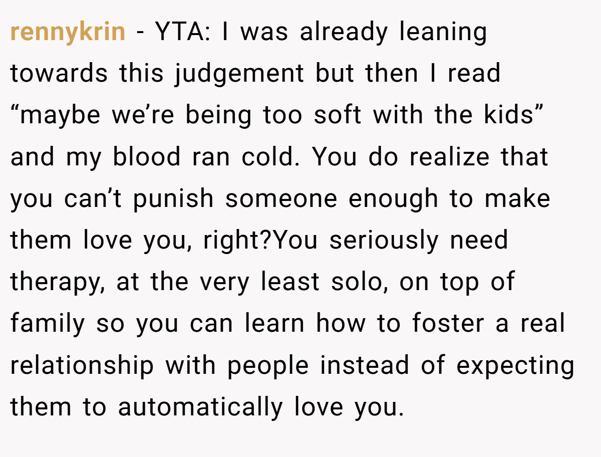 rennykrin − YTA: I was already leaning towards this judgement but then I read “maybe we’re being too soft with the kids” and my blood ran cold. You do realize that you can’t punish someone enough to make them love you, right?You seriously need therapy, at the very least solo, on top of family so you can learn how to foster a real relationship with people instead of expecting them to automatically love you.