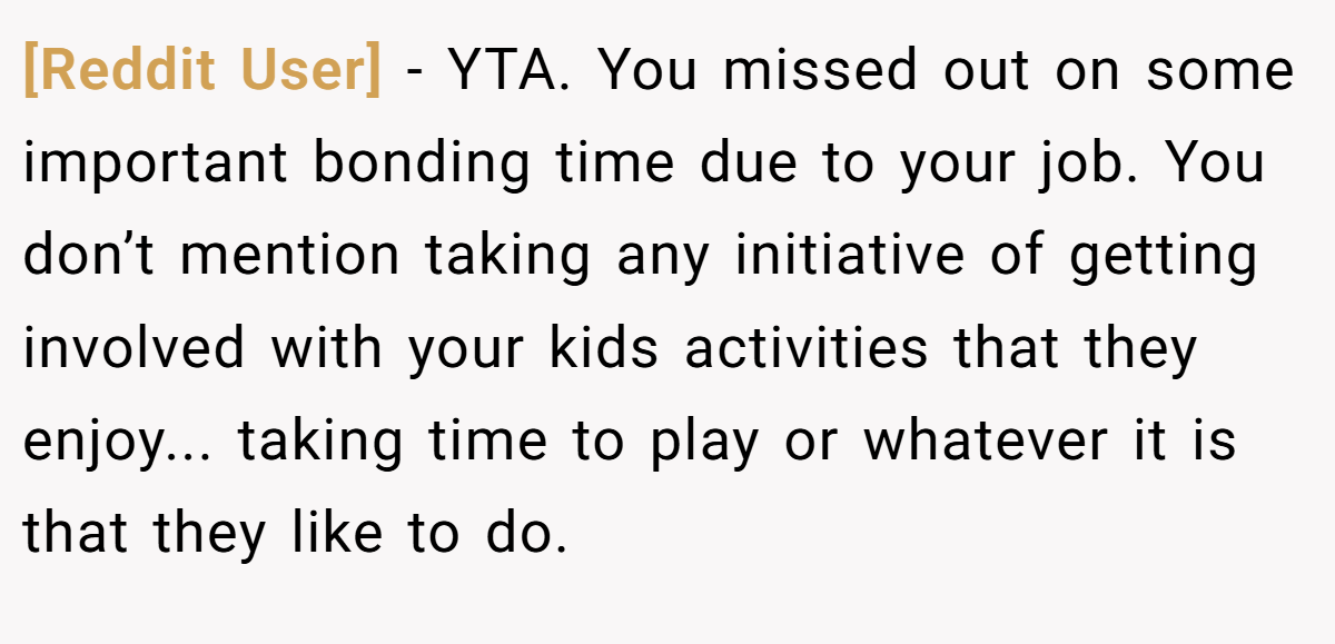 [Reddit User] − YTA. You missed out on some important bonding time due to your job. You don’t mention taking any initiative of getting involved with your kids activities that they enjoy... taking time to play or whatever it is that they like to do.