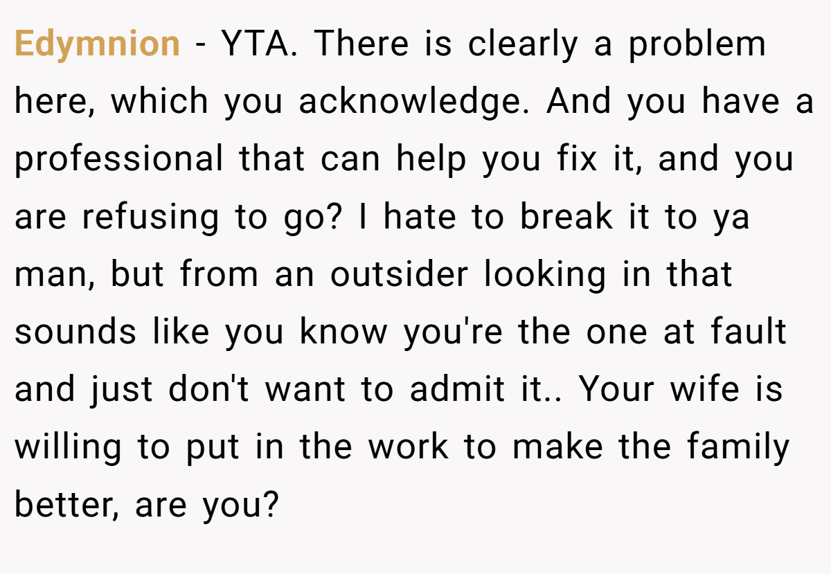 Edymnion − YTA. There is clearly a problem here, which you acknowledge. And you have a professional that can help you fix it, and you are refusing to go? I hate to break it to ya man, but from an outsider looking in that sounds like you know you're the one at fault and just don't want to admit it.. Your wife is willing to put in the work to make the family better, are you?