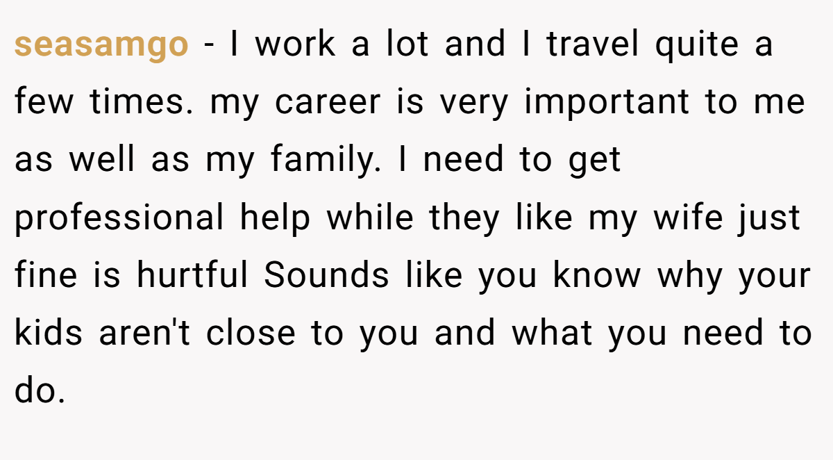 seasamgo − I work a lot and I travel quite a few times. my career is very important to me as well as my family. I need to get professional help while they like my wife just fine is hurtful Sounds like you know why your kids aren't close to you and what you need to do.