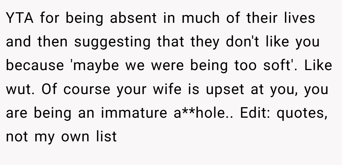 YTA for being absent in much of their lives and then suggesting that they don't like you because 'maybe we were being too soft'. Like wut. Of course your wife is upset at you, you are being an immature a**hole.. Edit: quotes, not my own list