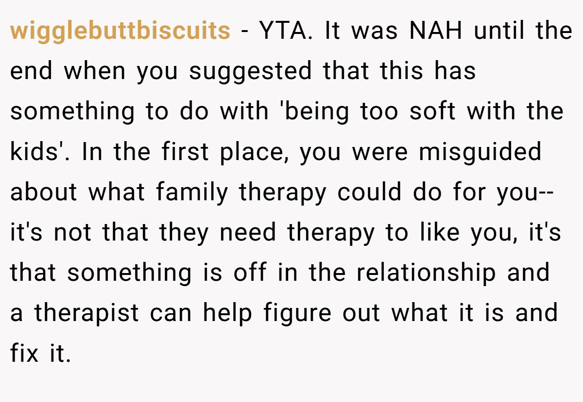 wigglebuttbiscuits − YTA. It was NAH until the end when you suggested that this has something to do with 'being too soft with the kids'. In the first place, you were misguided about what family therapy could do for you-- it's not that they need therapy to like you, it's that something is off in the relationship and a therapist can help figure out what it is and fix it.