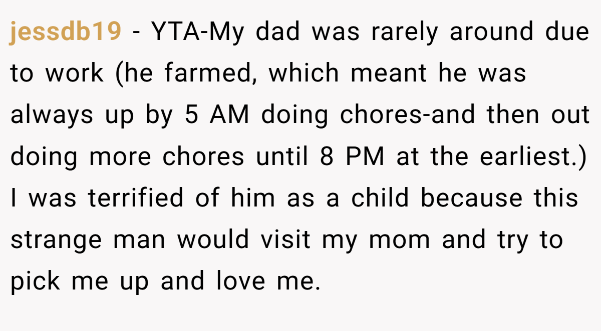 jessdb19 − YTA-My dad was rarely around due to work (he farmed, which meant he was always up by 5 AM doing chores-and then out doing more chores until 8 PM at the earliest.) I was terrified of him as a child because this strange man would visit my mom and try to pick me up and love me.
