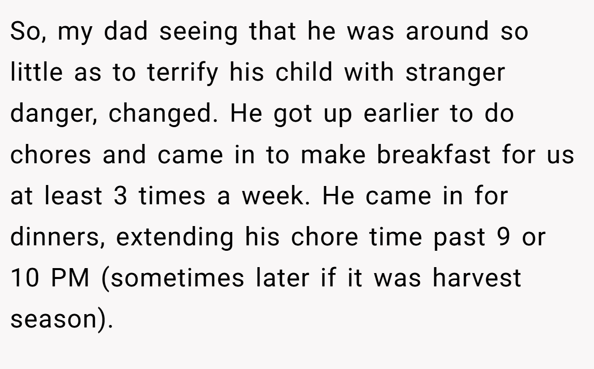So, my dad seeing that he was around so little as to terrify his child with stranger danger, changed. He got up earlier to do chores and came in to make breakfast for us at least 3 times a week. He came in for dinners, extending his chore time past 9 or 10 PM (sometimes later if it was harvest season).
