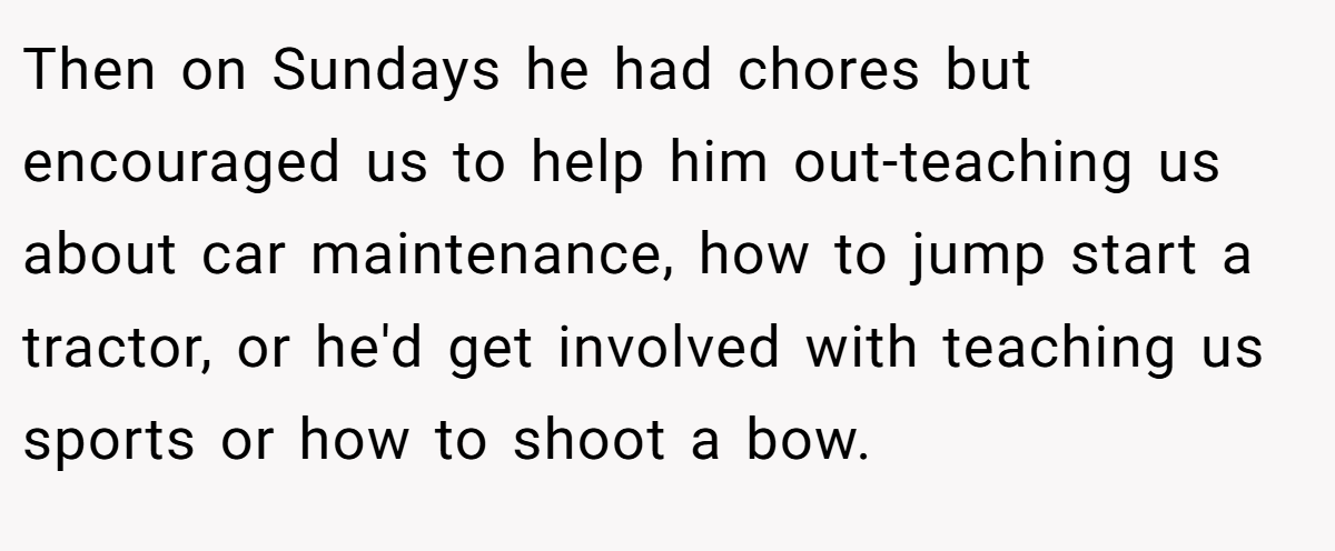 Then on Sundays he had chores but encouraged us to help him out-teaching us about car maintenance, how to jump start a tractor, or he'd get involved with teaching us sports or how to shoot a bow.
