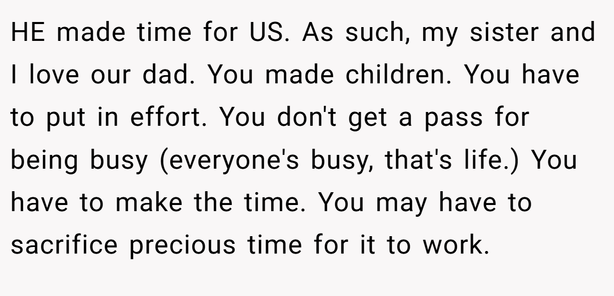 HE made time for US. As such, my sister and I love our dad. You made children. You have to put in effort. You don't get a pass for being busy (everyone's busy, that's life.) You have to make the time. You may have to sacrifice precious time for it to work.