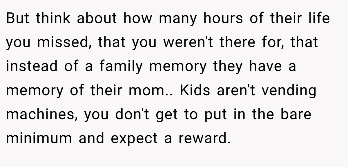 But think about how many hours of their life you missed, that you weren't there for, that instead of a family memory they have a memory of their mom.. Kids aren't vending machines, you don't get to put in the bare minimum and expect a reward.
