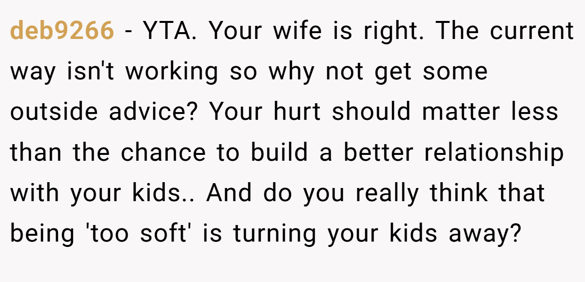 deb9266 − YTA. Your wife is right. The current way isn't working so why not get some outside advice? Your hurt should matter less than the chance to build a better relationship with your kids.. And do you really think that being 'too soft' is turning your kids away?