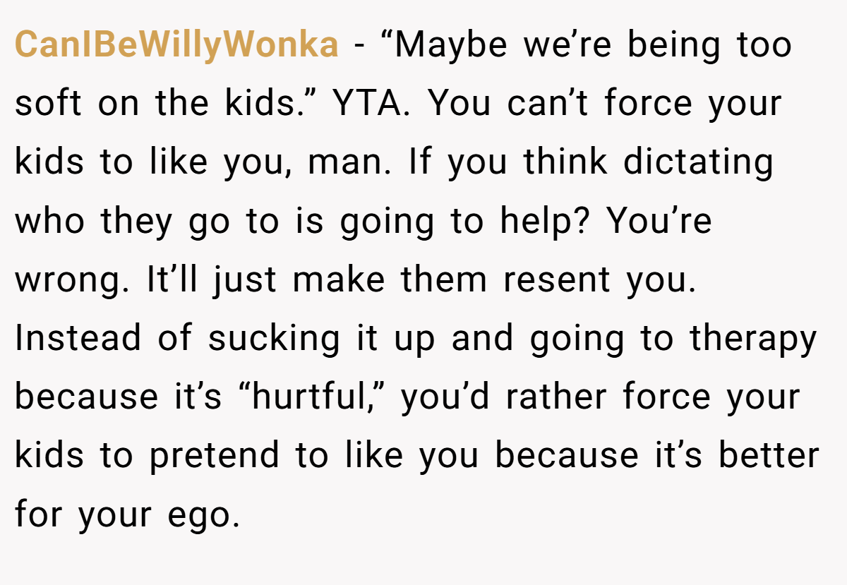 CanIBeWillyWonka − “Maybe we’re being too soft on the kids.” YTA. You can’t force your kids to like you, man. If you think dictating who they go to is going to help? You’re wrong. It’ll just make them resent you. Instead of sucking it up and going to therapy because it’s “hurtful,” you’d rather force your kids to pretend to like you because it’s better for your ego.