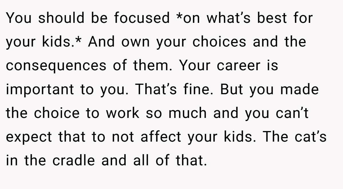You should be focused *on what’s best for your kids.* And own your choices and the consequences of them. Your career is important to you. That’s fine. But you made the choice to work so much and you can’t expect that to not affect your kids. The cat’s in the cradle and all of that.