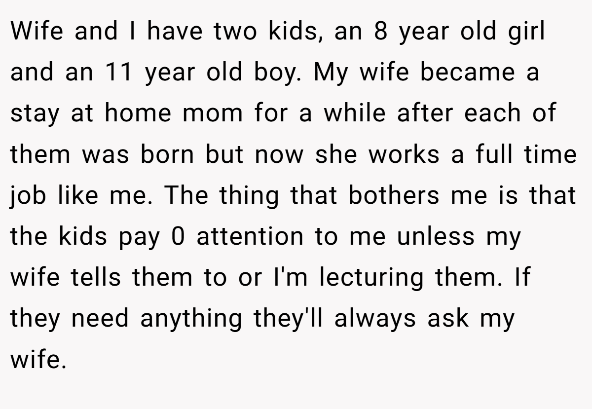 Wife and I have two kids, an 8 year old girl and an 11 year old boy. My wife became a stay at home mom for a while after each of them was born but now she works a full time job like me. The thing that bothers me is that the kids pay 0 attention to me unless my wife tells them to or I'm lecturing them. If they need anything they'll always ask my wife.