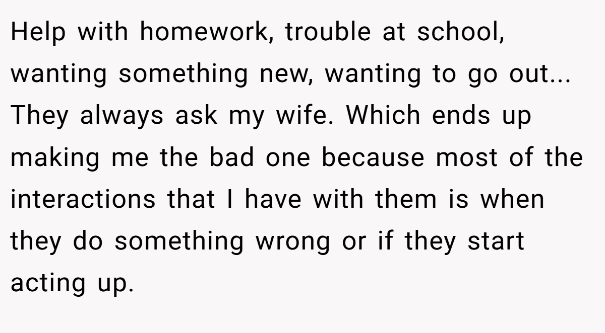 Help with homework, trouble at school, wanting something new, wanting to go out... They always ask my wife. Which ends up making me the bad one because most of the interactions that I have with them is when they do something wrong or if they start acting up.