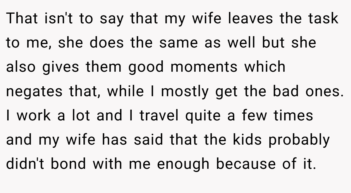 That isn't to say that my wife leaves the task to me, she does the same as well but she also gives them good moments which negates that, while I mostly get the bad ones. I work a lot and I travel quite a few times and my wife has said that the kids probably didn't bond with me enough because of it.