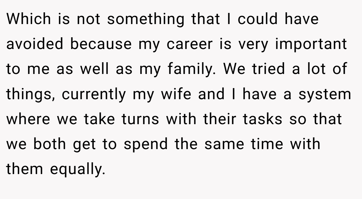 Which is not something that I could have avoided because my career is very important to me as well as my family. We tried a lot of things, currently my wife and I have a system where we take turns with their tasks so that we both get to spend the same time with them equally.