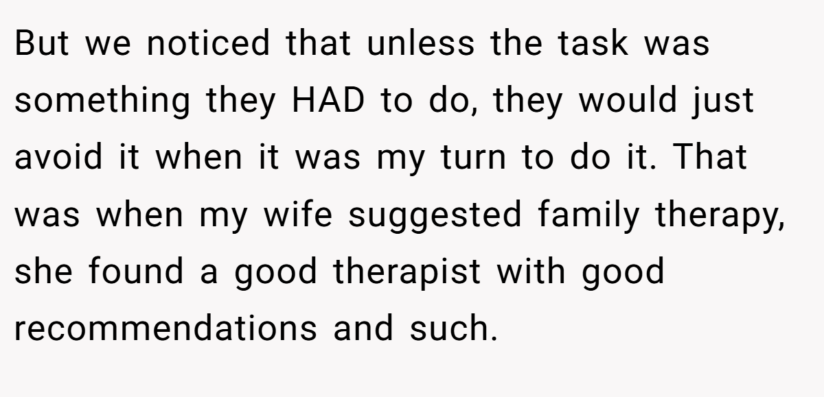 But we noticed that unless the task was something they HAD to do, they would just avoid it when it was my turn to do it. That was when my wife suggested family therapy, she found a good therapist with good recommendations and such.